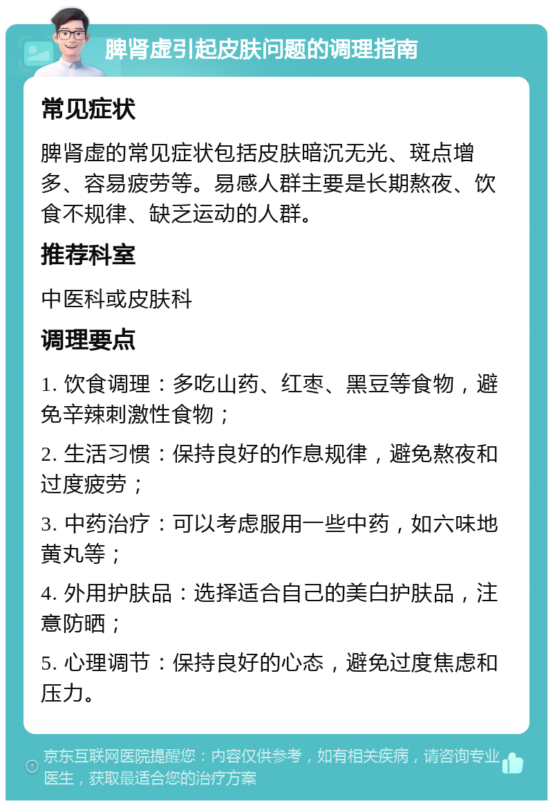 脾肾虚引起皮肤问题的调理指南 常见症状 脾肾虚的常见症状包括皮肤暗沉无光、斑点增多、容易疲劳等。易感人群主要是长期熬夜、饮食不规律、缺乏运动的人群。 推荐科室 中医科或皮肤科 调理要点 1. 饮食调理：多吃山药、红枣、黑豆等食物，避免辛辣刺激性食物； 2. 生活习惯：保持良好的作息规律，避免熬夜和过度疲劳； 3. 中药治疗：可以考虑服用一些中药，如六味地黄丸等； 4. 外用护肤品：选择适合自己的美白护肤品，注意防晒； 5. 心理调节：保持良好的心态，避免过度焦虑和压力。