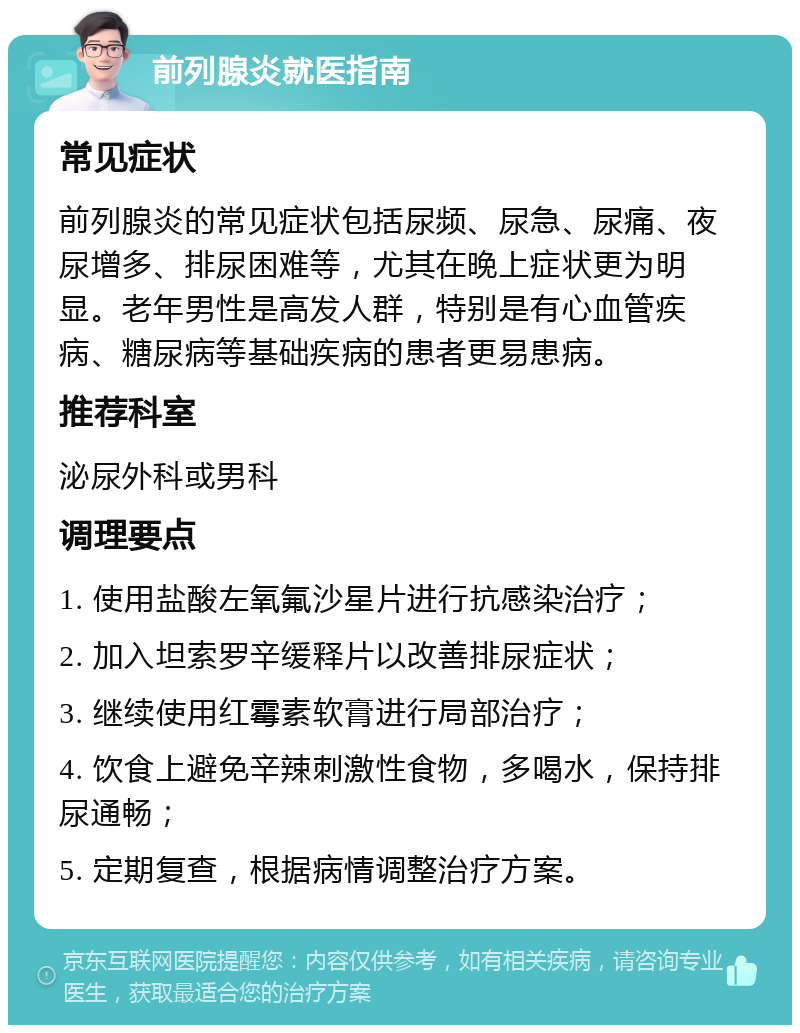 前列腺炎就医指南 常见症状 前列腺炎的常见症状包括尿频、尿急、尿痛、夜尿增多、排尿困难等，尤其在晚上症状更为明显。老年男性是高发人群，特别是有心血管疾病、糖尿病等基础疾病的患者更易患病。 推荐科室 泌尿外科或男科 调理要点 1. 使用盐酸左氧氟沙星片进行抗感染治疗； 2. 加入坦索罗辛缓释片以改善排尿症状； 3. 继续使用红霉素软膏进行局部治疗； 4. 饮食上避免辛辣刺激性食物，多喝水，保持排尿通畅； 5. 定期复查，根据病情调整治疗方案。