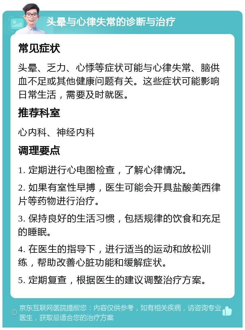 头晕与心律失常的诊断与治疗 常见症状 头晕、乏力、心悸等症状可能与心律失常、脑供血不足或其他健康问题有关。这些症状可能影响日常生活，需要及时就医。 推荐科室 心内科、神经内科 调理要点 1. 定期进行心电图检查，了解心律情况。 2. 如果有室性早搏，医生可能会开具盐酸美西律片等药物进行治疗。 3. 保持良好的生活习惯，包括规律的饮食和充足的睡眠。 4. 在医生的指导下，进行适当的运动和放松训练，帮助改善心脏功能和缓解症状。 5. 定期复查，根据医生的建议调整治疗方案。