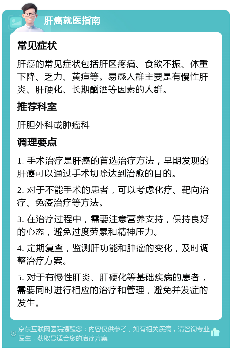 肝癌就医指南 常见症状 肝癌的常见症状包括肝区疼痛、食欲不振、体重下降、乏力、黄疸等。易感人群主要是有慢性肝炎、肝硬化、长期酗酒等因素的人群。 推荐科室 肝胆外科或肿瘤科 调理要点 1. 手术治疗是肝癌的首选治疗方法，早期发现的肝癌可以通过手术切除达到治愈的目的。 2. 对于不能手术的患者，可以考虑化疗、靶向治疗、免疫治疗等方法。 3. 在治疗过程中，需要注意营养支持，保持良好的心态，避免过度劳累和精神压力。 4. 定期复查，监测肝功能和肿瘤的变化，及时调整治疗方案。 5. 对于有慢性肝炎、肝硬化等基础疾病的患者，需要同时进行相应的治疗和管理，避免并发症的发生。