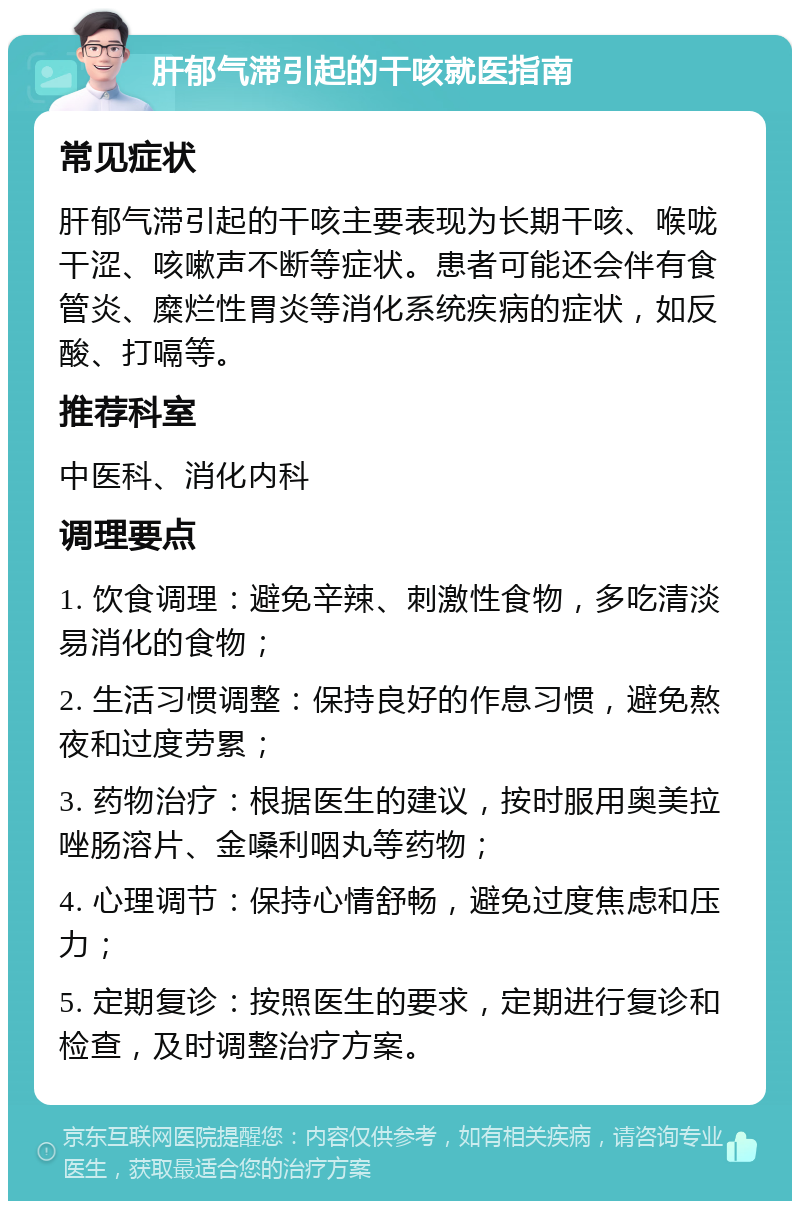 肝郁气滞引起的干咳就医指南 常见症状 肝郁气滞引起的干咳主要表现为长期干咳、喉咙干涩、咳嗽声不断等症状。患者可能还会伴有食管炎、糜烂性胃炎等消化系统疾病的症状，如反酸、打嗝等。 推荐科室 中医科、消化内科 调理要点 1. 饮食调理：避免辛辣、刺激性食物，多吃清淡易消化的食物； 2. 生活习惯调整：保持良好的作息习惯，避免熬夜和过度劳累； 3. 药物治疗：根据医生的建议，按时服用奥美拉唑肠溶片、金嗓利咽丸等药物； 4. 心理调节：保持心情舒畅，避免过度焦虑和压力； 5. 定期复诊：按照医生的要求，定期进行复诊和检查，及时调整治疗方案。