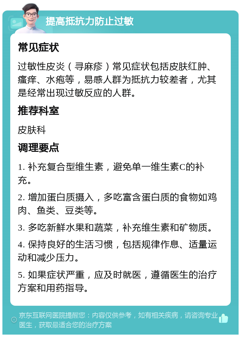 提高抵抗力防止过敏 常见症状 过敏性皮炎（寻麻疹）常见症状包括皮肤红肿、瘙痒、水疱等，易感人群为抵抗力较差者，尤其是经常出现过敏反应的人群。 推荐科室 皮肤科 调理要点 1. 补充复合型维生素，避免单一维生素C的补充。 2. 增加蛋白质摄入，多吃富含蛋白质的食物如鸡肉、鱼类、豆类等。 3. 多吃新鲜水果和蔬菜，补充维生素和矿物质。 4. 保持良好的生活习惯，包括规律作息、适量运动和减少压力。 5. 如果症状严重，应及时就医，遵循医生的治疗方案和用药指导。