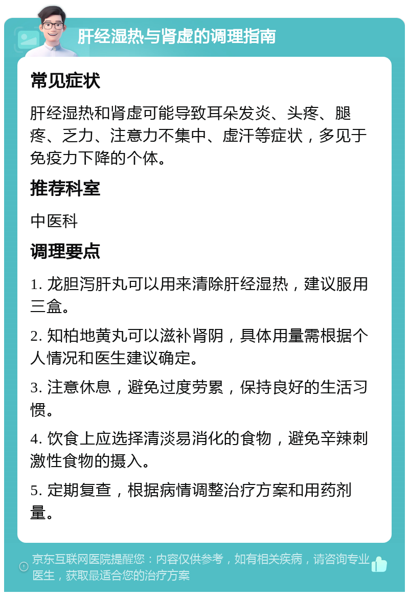 肝经湿热与肾虚的调理指南 常见症状 肝经湿热和肾虚可能导致耳朵发炎、头疼、腿疼、乏力、注意力不集中、虚汗等症状，多见于免疫力下降的个体。 推荐科室 中医科 调理要点 1. 龙胆泻肝丸可以用来清除肝经湿热，建议服用三盒。 2. 知柏地黄丸可以滋补肾阴，具体用量需根据个人情况和医生建议确定。 3. 注意休息，避免过度劳累，保持良好的生活习惯。 4. 饮食上应选择清淡易消化的食物，避免辛辣刺激性食物的摄入。 5. 定期复查，根据病情调整治疗方案和用药剂量。