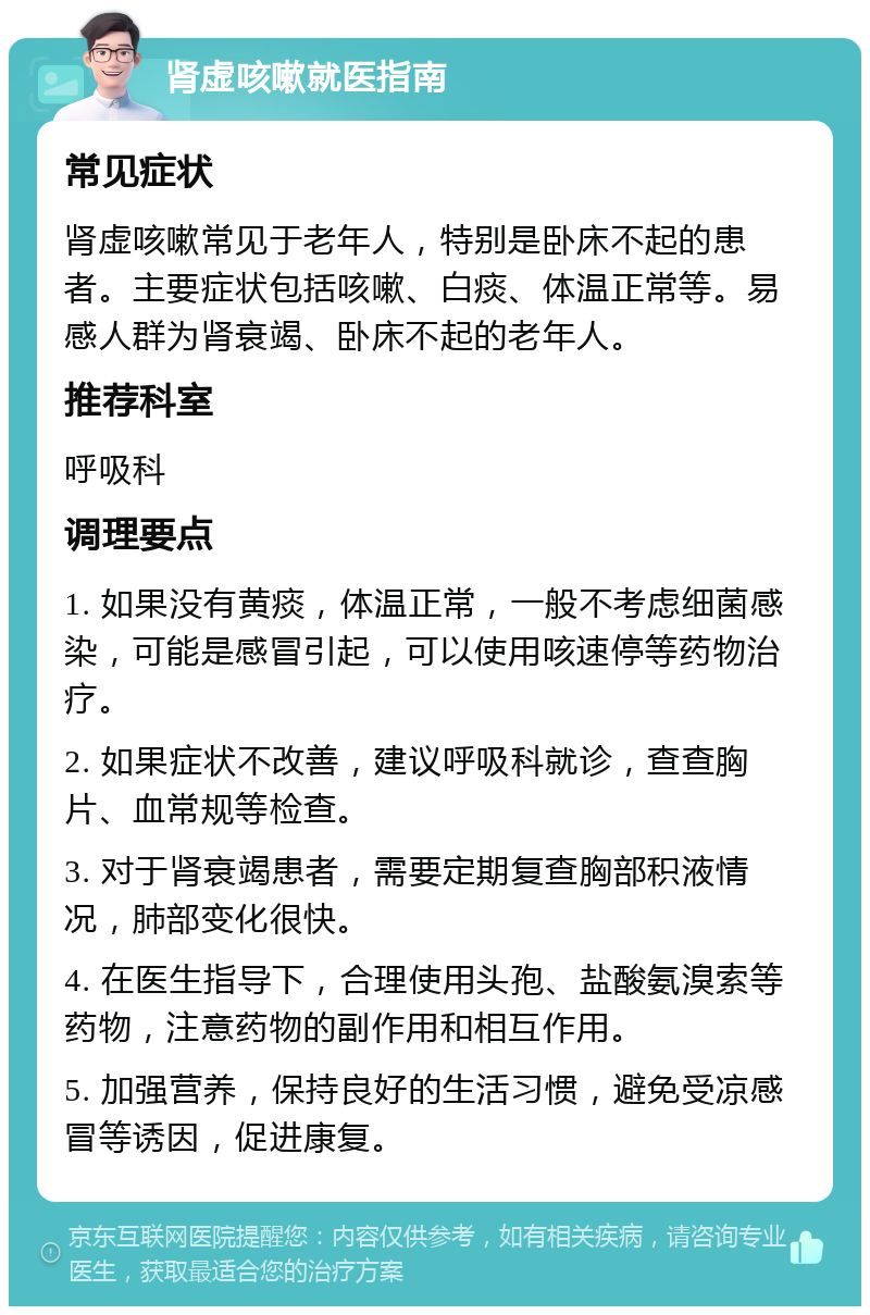 肾虚咳嗽就医指南 常见症状 肾虚咳嗽常见于老年人，特别是卧床不起的患者。主要症状包括咳嗽、白痰、体温正常等。易感人群为肾衰竭、卧床不起的老年人。 推荐科室 呼吸科 调理要点 1. 如果没有黄痰，体温正常，一般不考虑细菌感染，可能是感冒引起，可以使用咳速停等药物治疗。 2. 如果症状不改善，建议呼吸科就诊，查查胸片、血常规等检查。 3. 对于肾衰竭患者，需要定期复查胸部积液情况，肺部变化很快。 4. 在医生指导下，合理使用头孢、盐酸氨溴索等药物，注意药物的副作用和相互作用。 5. 加强营养，保持良好的生活习惯，避免受凉感冒等诱因，促进康复。