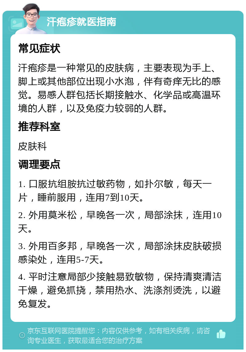 汗疱疹就医指南 常见症状 汗疱疹是一种常见的皮肤病，主要表现为手上、脚上或其他部位出现小水泡，伴有奇痒无比的感觉。易感人群包括长期接触水、化学品或高温环境的人群，以及免疫力较弱的人群。 推荐科室 皮肤科 调理要点 1. 口服抗组胺抗过敏药物，如扑尔敏，每天一片，睡前服用，连用7到10天。 2. 外用莫米松，早晚各一次，局部涂抹，连用10天。 3. 外用百多邦，早晚各一次，局部涂抹皮肤破损感染处，连用5-7天。 4. 平时注意局部少接触易致敏物，保持清爽清洁干燥，避免抓挠，禁用热水、洗涤剂烫洗，以避免复发。