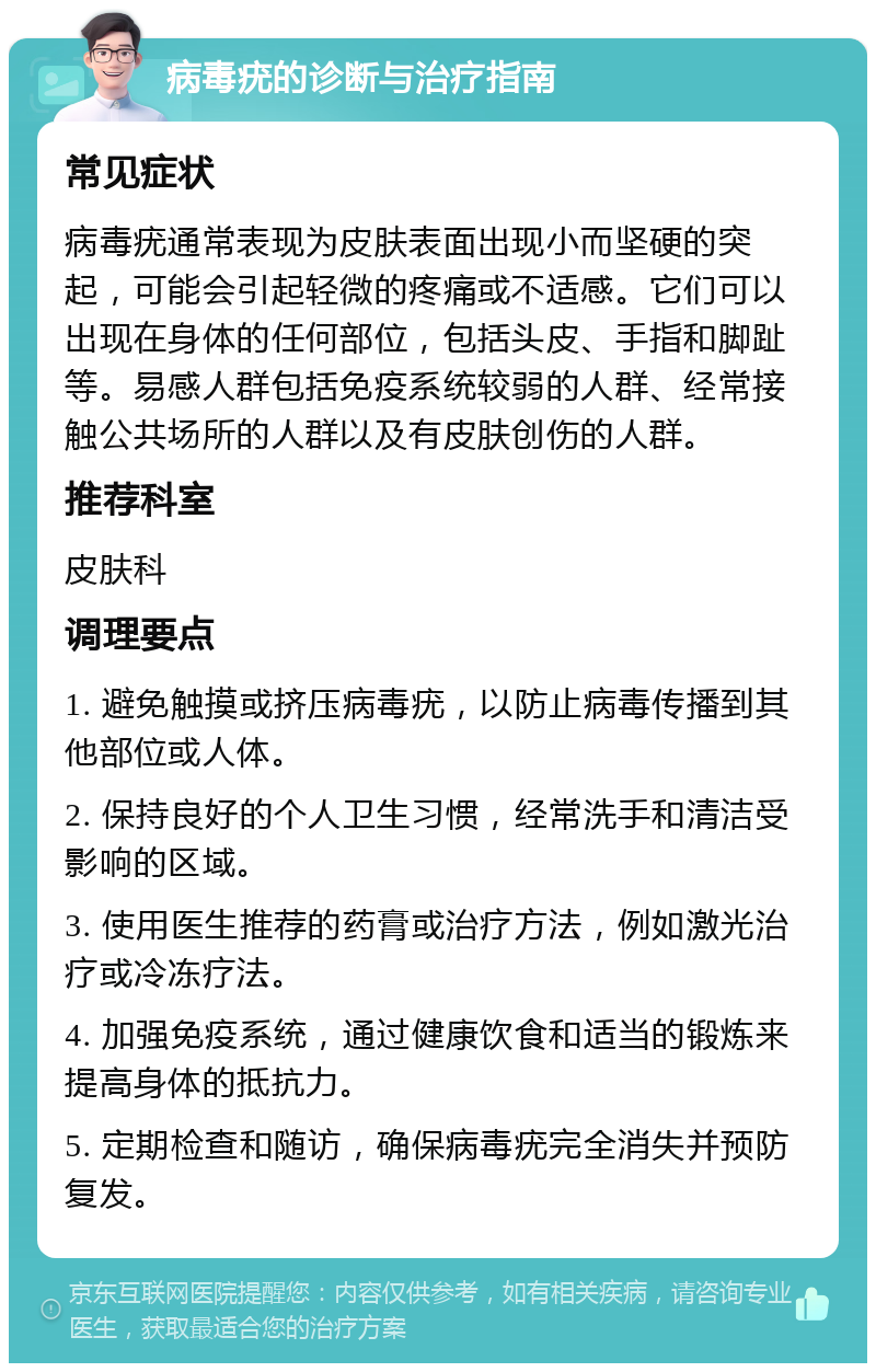 病毒疣的诊断与治疗指南 常见症状 病毒疣通常表现为皮肤表面出现小而坚硬的突起，可能会引起轻微的疼痛或不适感。它们可以出现在身体的任何部位，包括头皮、手指和脚趾等。易感人群包括免疫系统较弱的人群、经常接触公共场所的人群以及有皮肤创伤的人群。 推荐科室 皮肤科 调理要点 1. 避免触摸或挤压病毒疣，以防止病毒传播到其他部位或人体。 2. 保持良好的个人卫生习惯，经常洗手和清洁受影响的区域。 3. 使用医生推荐的药膏或治疗方法，例如激光治疗或冷冻疗法。 4. 加强免疫系统，通过健康饮食和适当的锻炼来提高身体的抵抗力。 5. 定期检查和随访，确保病毒疣完全消失并预防复发。