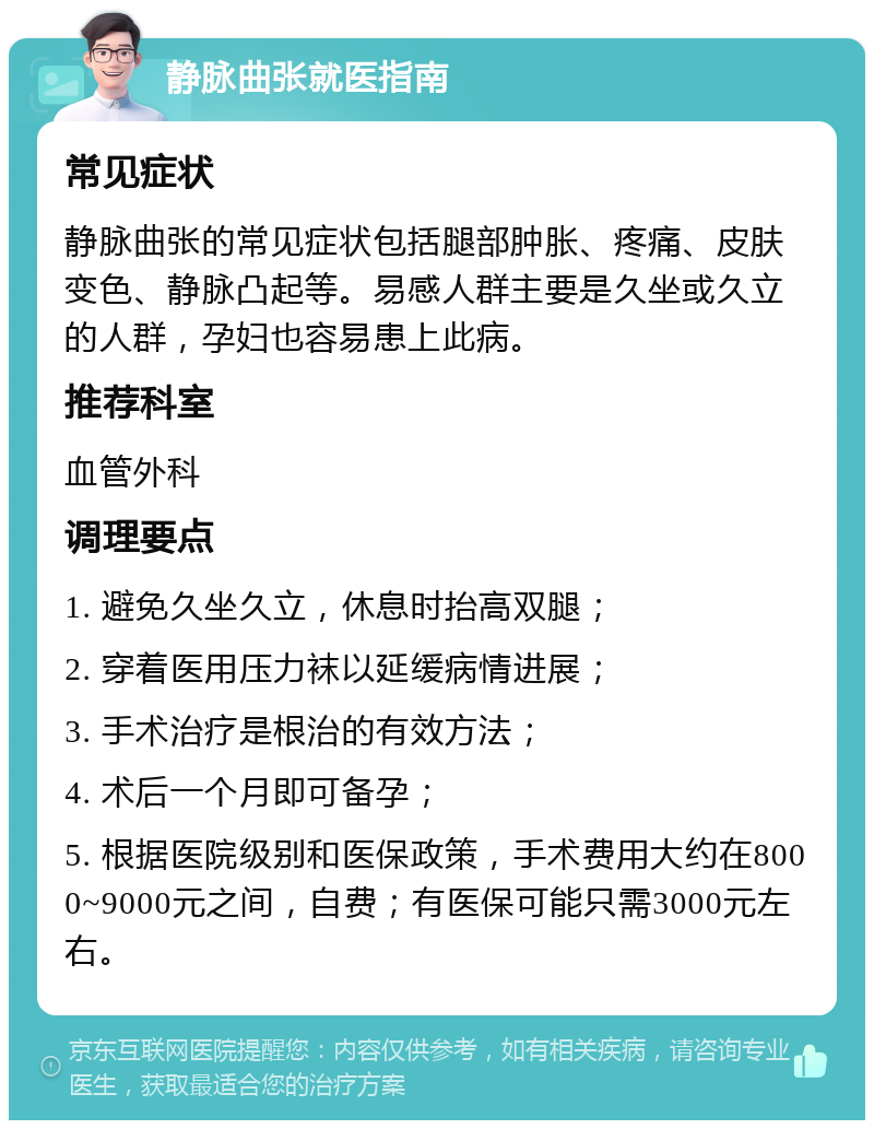 静脉曲张就医指南 常见症状 静脉曲张的常见症状包括腿部肿胀、疼痛、皮肤变色、静脉凸起等。易感人群主要是久坐或久立的人群，孕妇也容易患上此病。 推荐科室 血管外科 调理要点 1. 避免久坐久立，休息时抬高双腿； 2. 穿着医用压力袜以延缓病情进展； 3. 手术治疗是根治的有效方法； 4. 术后一个月即可备孕； 5. 根据医院级别和医保政策，手术费用大约在8000~9000元之间，自费；有医保可能只需3000元左右。