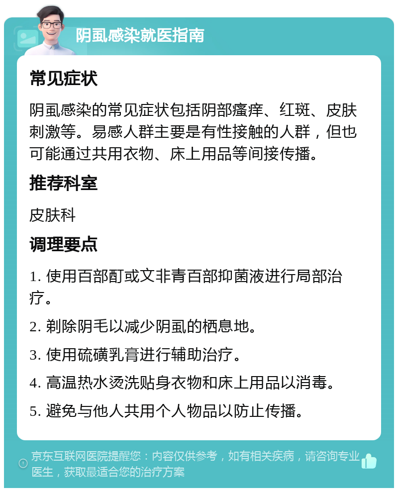 阴虱感染就医指南 常见症状 阴虱感染的常见症状包括阴部瘙痒、红斑、皮肤刺激等。易感人群主要是有性接触的人群，但也可能通过共用衣物、床上用品等间接传播。 推荐科室 皮肤科 调理要点 1. 使用百部酊或文非青百部抑菌液进行局部治疗。 2. 剃除阴毛以减少阴虱的栖息地。 3. 使用硫磺乳膏进行辅助治疗。 4. 高温热水烫洗贴身衣物和床上用品以消毒。 5. 避免与他人共用个人物品以防止传播。