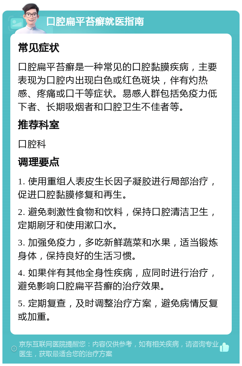 口腔扁平苔癣就医指南 常见症状 口腔扁平苔癣是一种常见的口腔黏膜疾病，主要表现为口腔内出现白色或红色斑块，伴有灼热感、疼痛或口干等症状。易感人群包括免疫力低下者、长期吸烟者和口腔卫生不佳者等。 推荐科室 口腔科 调理要点 1. 使用重组人表皮生长因子凝胶进行局部治疗，促进口腔黏膜修复和再生。 2. 避免刺激性食物和饮料，保持口腔清洁卫生，定期刷牙和使用漱口水。 3. 加强免疫力，多吃新鲜蔬菜和水果，适当锻炼身体，保持良好的生活习惯。 4. 如果伴有其他全身性疾病，应同时进行治疗，避免影响口腔扁平苔癣的治疗效果。 5. 定期复查，及时调整治疗方案，避免病情反复或加重。