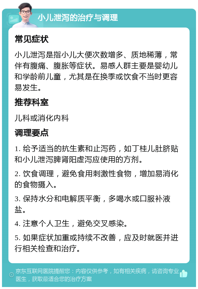 小儿泄泻的治疗与调理 常见症状 小儿泄泻是指小儿大便次数增多、质地稀薄，常伴有腹痛、腹胀等症状。易感人群主要是婴幼儿和学龄前儿童，尤其是在换季或饮食不当时更容易发生。 推荐科室 儿科或消化内科 调理要点 1. 给予适当的抗生素和止泻药，如丁桂儿肚脐贴和小儿泄泻脾肾阳虚泻应使用的方剂。 2. 饮食调理，避免食用刺激性食物，增加易消化的食物摄入。 3. 保持水分和电解质平衡，多喝水或口服补液盐。 4. 注意个人卫生，避免交叉感染。 5. 如果症状加重或持续不改善，应及时就医并进行相关检查和治疗。