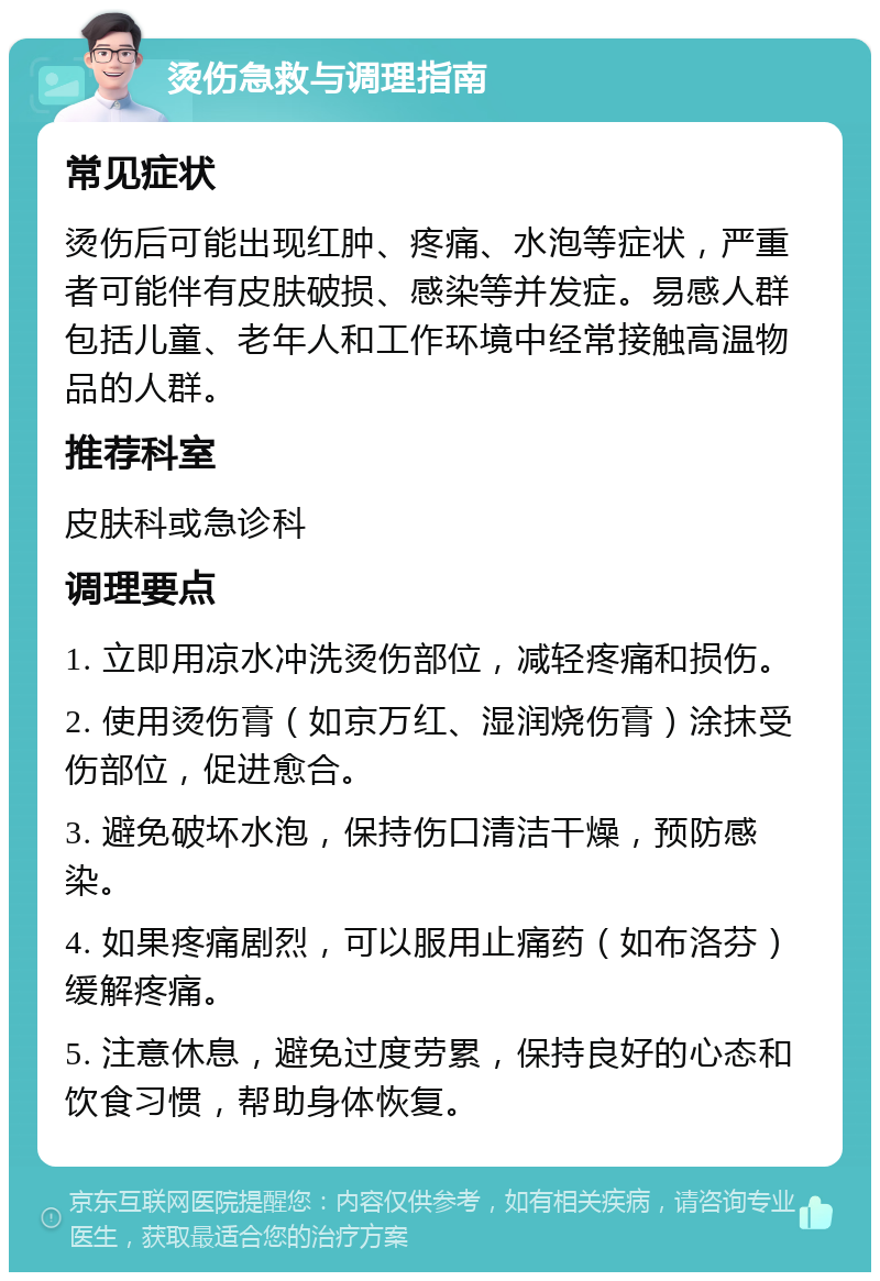 烫伤急救与调理指南 常见症状 烫伤后可能出现红肿、疼痛、水泡等症状，严重者可能伴有皮肤破损、感染等并发症。易感人群包括儿童、老年人和工作环境中经常接触高温物品的人群。 推荐科室 皮肤科或急诊科 调理要点 1. 立即用凉水冲洗烫伤部位，减轻疼痛和损伤。 2. 使用烫伤膏（如京万红、湿润烧伤膏）涂抹受伤部位，促进愈合。 3. 避免破坏水泡，保持伤口清洁干燥，预防感染。 4. 如果疼痛剧烈，可以服用止痛药（如布洛芬）缓解疼痛。 5. 注意休息，避免过度劳累，保持良好的心态和饮食习惯，帮助身体恢复。