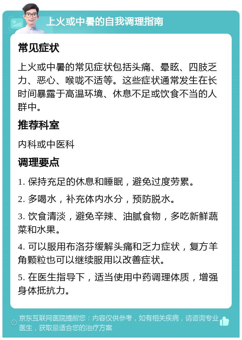 上火或中暑的自我调理指南 常见症状 上火或中暑的常见症状包括头痛、晕眩、四肢乏力、恶心、喉咙不适等。这些症状通常发生在长时间暴露于高温环境、休息不足或饮食不当的人群中。 推荐科室 内科或中医科 调理要点 1. 保持充足的休息和睡眠，避免过度劳累。 2. 多喝水，补充体内水分，预防脱水。 3. 饮食清淡，避免辛辣、油腻食物，多吃新鲜蔬菜和水果。 4. 可以服用布洛芬缓解头痛和乏力症状，复方羊角颗粒也可以继续服用以改善症状。 5. 在医生指导下，适当使用中药调理体质，增强身体抵抗力。