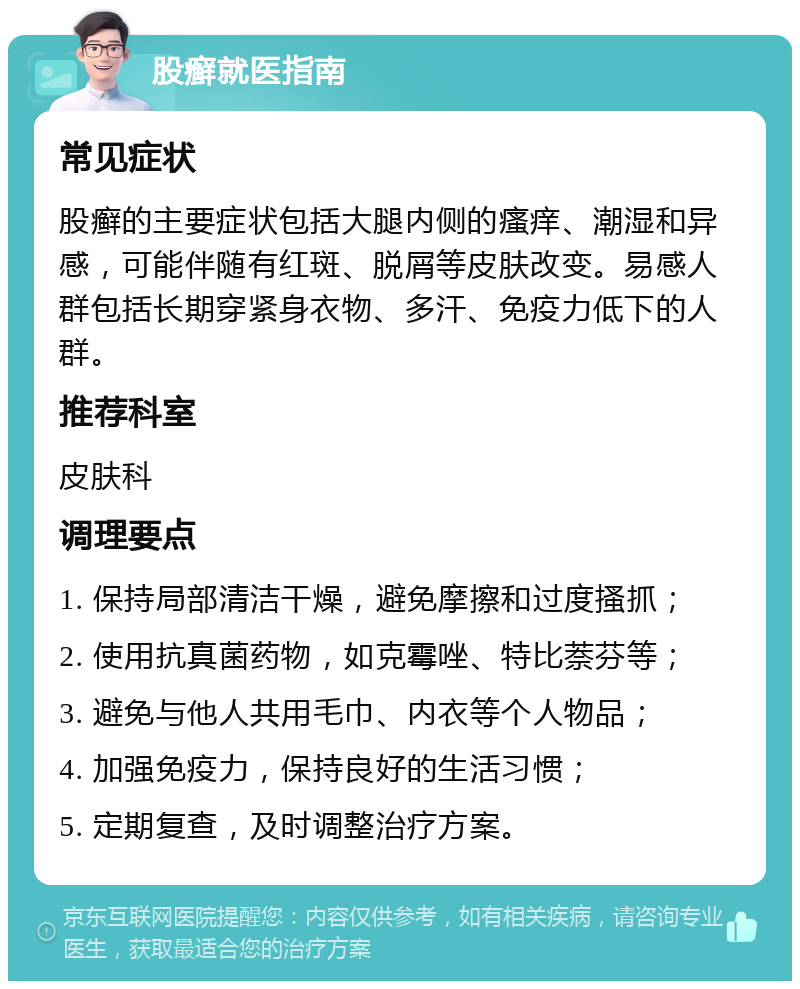 股癣就医指南 常见症状 股癣的主要症状包括大腿内侧的瘙痒、潮湿和异感，可能伴随有红斑、脱屑等皮肤改变。易感人群包括长期穿紧身衣物、多汗、免疫力低下的人群。 推荐科室 皮肤科 调理要点 1. 保持局部清洁干燥，避免摩擦和过度搔抓； 2. 使用抗真菌药物，如克霉唑、特比萘芬等； 3. 避免与他人共用毛巾、内衣等个人物品； 4. 加强免疫力，保持良好的生活习惯； 5. 定期复查，及时调整治疗方案。