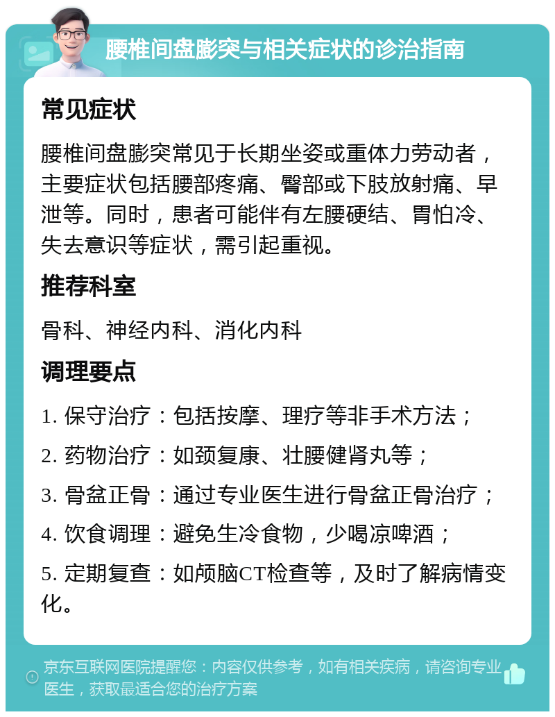 腰椎间盘膨突与相关症状的诊治指南 常见症状 腰椎间盘膨突常见于长期坐姿或重体力劳动者，主要症状包括腰部疼痛、臀部或下肢放射痛、早泄等。同时，患者可能伴有左腰硬结、胃怕冷、失去意识等症状，需引起重视。 推荐科室 骨科、神经内科、消化内科 调理要点 1. 保守治疗：包括按摩、理疗等非手术方法； 2. 药物治疗：如颈复康、壮腰健肾丸等； 3. 骨盆正骨：通过专业医生进行骨盆正骨治疗； 4. 饮食调理：避免生冷食物，少喝凉啤酒； 5. 定期复查：如颅脑CT检查等，及时了解病情变化。