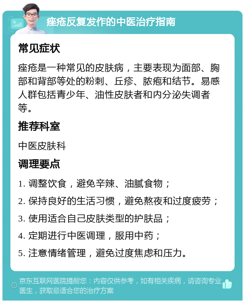 痤疮反复发作的中医治疗指南 常见症状 痤疮是一种常见的皮肤病，主要表现为面部、胸部和背部等处的粉刺、丘疹、脓疱和结节。易感人群包括青少年、油性皮肤者和内分泌失调者等。 推荐科室 中医皮肤科 调理要点 1. 调整饮食，避免辛辣、油腻食物； 2. 保持良好的生活习惯，避免熬夜和过度疲劳； 3. 使用适合自己皮肤类型的护肤品； 4. 定期进行中医调理，服用中药； 5. 注意情绪管理，避免过度焦虑和压力。