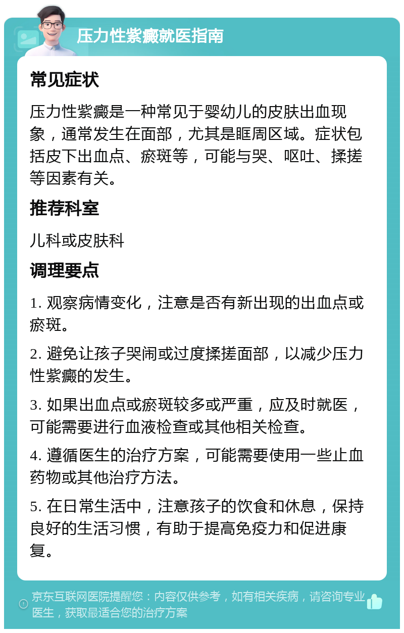 压力性紫癜就医指南 常见症状 压力性紫癜是一种常见于婴幼儿的皮肤出血现象，通常发生在面部，尤其是眶周区域。症状包括皮下出血点、瘀斑等，可能与哭、呕吐、揉搓等因素有关。 推荐科室 儿科或皮肤科 调理要点 1. 观察病情变化，注意是否有新出现的出血点或瘀斑。 2. 避免让孩子哭闹或过度揉搓面部，以减少压力性紫癜的发生。 3. 如果出血点或瘀斑较多或严重，应及时就医，可能需要进行血液检查或其他相关检查。 4. 遵循医生的治疗方案，可能需要使用一些止血药物或其他治疗方法。 5. 在日常生活中，注意孩子的饮食和休息，保持良好的生活习惯，有助于提高免疫力和促进康复。