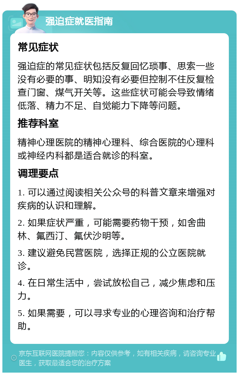 强迫症就医指南 常见症状 强迫症的常见症状包括反复回忆琐事、思索一些没有必要的事、明知没有必要但控制不住反复检查门窗、煤气开关等。这些症状可能会导致情绪低落、精力不足、自觉能力下降等问题。 推荐科室 精神心理医院的精神心理科、综合医院的心理科或神经内科都是适合就诊的科室。 调理要点 1. 可以通过阅读相关公众号的科普文章来增强对疾病的认识和理解。 2. 如果症状严重，可能需要药物干预，如舍曲林、氟西汀、氟伏沙明等。 3. 建议避免民营医院，选择正规的公立医院就诊。 4. 在日常生活中，尝试放松自己，减少焦虑和压力。 5. 如果需要，可以寻求专业的心理咨询和治疗帮助。