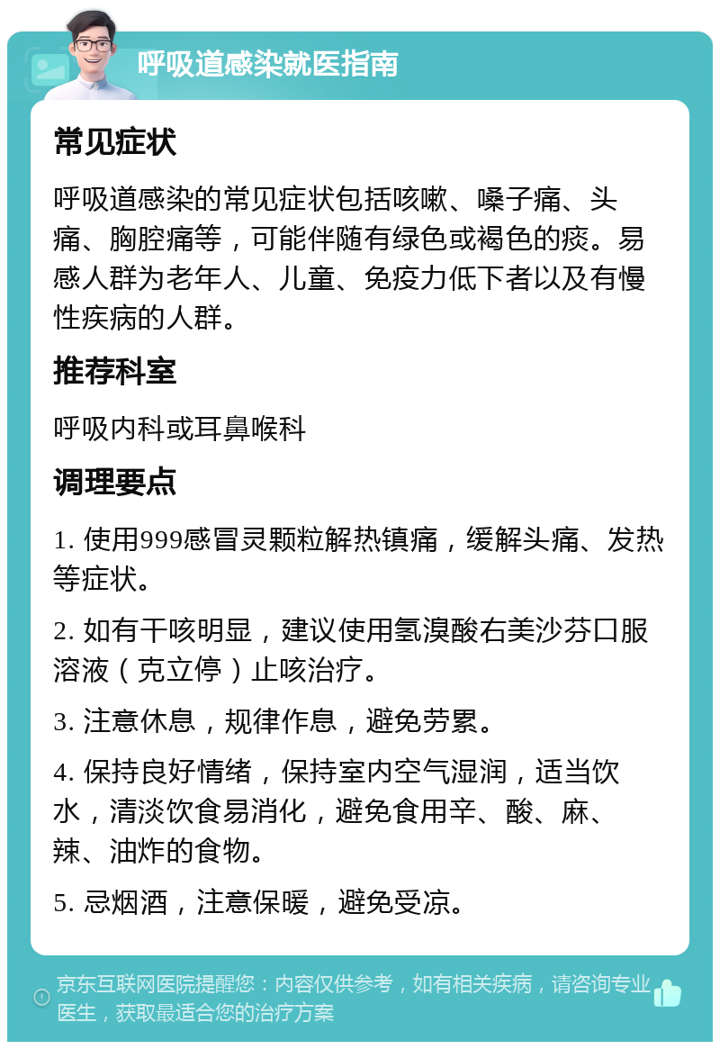 呼吸道感染就医指南 常见症状 呼吸道感染的常见症状包括咳嗽、嗓子痛、头痛、胸腔痛等，可能伴随有绿色或褐色的痰。易感人群为老年人、儿童、免疫力低下者以及有慢性疾病的人群。 推荐科室 呼吸内科或耳鼻喉科 调理要点 1. 使用999感冒灵颗粒解热镇痛，缓解头痛、发热等症状。 2. 如有干咳明显，建议使用氢溴酸右美沙芬口服溶液（克立停）止咳治疗。 3. 注意休息，规律作息，避免劳累。 4. 保持良好情绪，保持室内空气湿润，适当饮水，清淡饮食易消化，避免食用辛、酸、麻、辣、油炸的食物。 5. 忌烟酒，注意保暖，避免受凉。