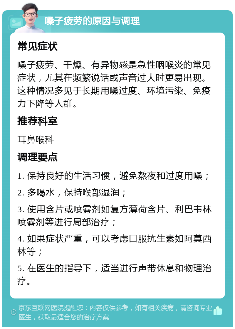 嗓子疲劳的原因与调理 常见症状 嗓子疲劳、干燥、有异物感是急性咽喉炎的常见症状，尤其在频繁说话或声音过大时更易出现。这种情况多见于长期用嗓过度、环境污染、免疫力下降等人群。 推荐科室 耳鼻喉科 调理要点 1. 保持良好的生活习惯，避免熬夜和过度用嗓； 2. 多喝水，保持喉部湿润； 3. 使用含片或喷雾剂如复方薄荷含片、利巴韦林喷雾剂等进行局部治疗； 4. 如果症状严重，可以考虑口服抗生素如阿莫西林等； 5. 在医生的指导下，适当进行声带休息和物理治疗。