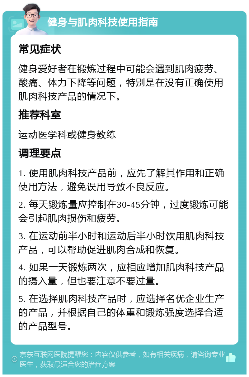 健身与肌肉科技使用指南 常见症状 健身爱好者在锻炼过程中可能会遇到肌肉疲劳、酸痛、体力下降等问题，特别是在没有正确使用肌肉科技产品的情况下。 推荐科室 运动医学科或健身教练 调理要点 1. 使用肌肉科技产品前，应先了解其作用和正确使用方法，避免误用导致不良反应。 2. 每天锻炼量应控制在30-45分钟，过度锻炼可能会引起肌肉损伤和疲劳。 3. 在运动前半小时和运动后半小时饮用肌肉科技产品，可以帮助促进肌肉合成和恢复。 4. 如果一天锻炼两次，应相应增加肌肉科技产品的摄入量，但也要注意不要过量。 5. 在选择肌肉科技产品时，应选择名优企业生产的产品，并根据自己的体重和锻炼强度选择合适的产品型号。