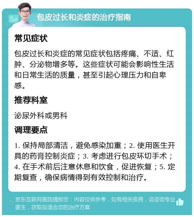 包皮过长和炎症的治疗指南 常见症状 包皮过长和炎症的常见症状包括疼痛、不适、红肿、分泌物增多等。这些症状可能会影响性生活和日常生活的质量，甚至引起心理压力和自卑感。 推荐科室 泌尿外科或男科 调理要点 1. 保持局部清洁，避免感染加重；2. 使用医生开具的药膏控制炎症；3. 考虑进行包皮环切手术；4. 在手术前后注意休息和饮食，促进恢复；5. 定期复查，确保病情得到有效控制和治疗。