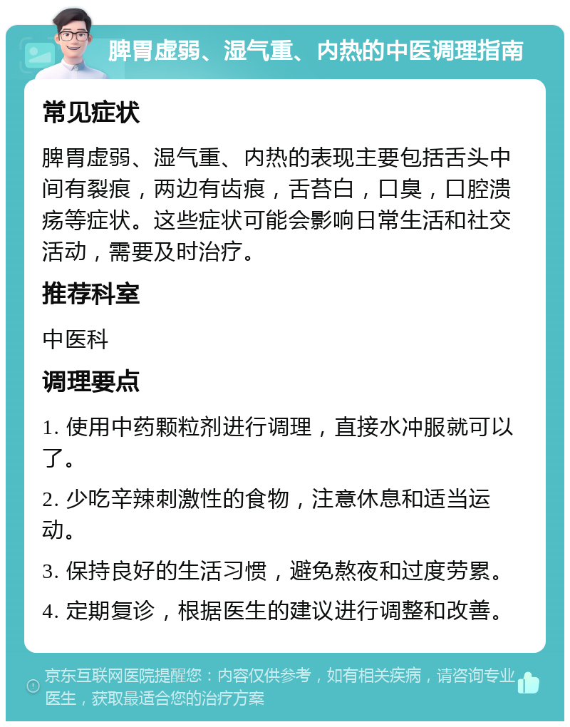 脾胃虚弱、湿气重、内热的中医调理指南 常见症状 脾胃虚弱、湿气重、内热的表现主要包括舌头中间有裂痕，两边有齿痕，舌苔白，口臭，口腔溃疡等症状。这些症状可能会影响日常生活和社交活动，需要及时治疗。 推荐科室 中医科 调理要点 1. 使用中药颗粒剂进行调理，直接水冲服就可以了。 2. 少吃辛辣刺激性的食物，注意休息和适当运动。 3. 保持良好的生活习惯，避免熬夜和过度劳累。 4. 定期复诊，根据医生的建议进行调整和改善。