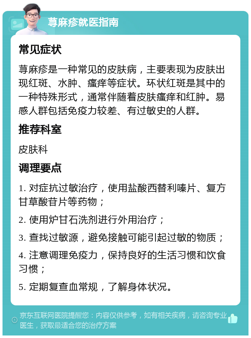 荨麻疹就医指南 常见症状 荨麻疹是一种常见的皮肤病，主要表现为皮肤出现红斑、水肿、瘙痒等症状。环状红斑是其中的一种特殊形式，通常伴随着皮肤瘙痒和红肿。易感人群包括免疫力较差、有过敏史的人群。 推荐科室 皮肤科 调理要点 1. 对症抗过敏治疗，使用盐酸西替利嗪片、复方甘草酸苷片等药物； 2. 使用炉甘石洗剂进行外用治疗； 3. 查找过敏源，避免接触可能引起过敏的物质； 4. 注意调理免疫力，保持良好的生活习惯和饮食习惯； 5. 定期复查血常规，了解身体状况。