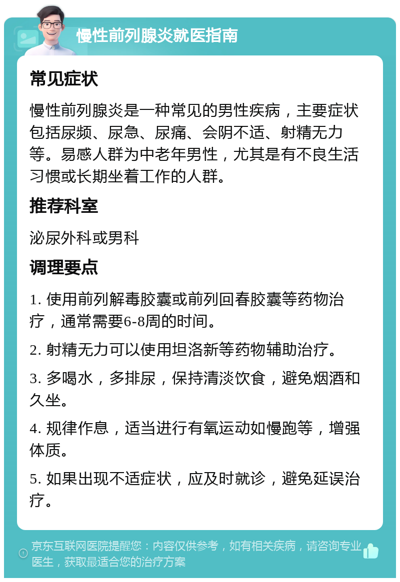 慢性前列腺炎就医指南 常见症状 慢性前列腺炎是一种常见的男性疾病，主要症状包括尿频、尿急、尿痛、会阴不适、射精无力等。易感人群为中老年男性，尤其是有不良生活习惯或长期坐着工作的人群。 推荐科室 泌尿外科或男科 调理要点 1. 使用前列解毒胶囊或前列回春胶囊等药物治疗，通常需要6-8周的时间。 2. 射精无力可以使用坦洛新等药物辅助治疗。 3. 多喝水，多排尿，保持清淡饮食，避免烟酒和久坐。 4. 规律作息，适当进行有氧运动如慢跑等，增强体质。 5. 如果出现不适症状，应及时就诊，避免延误治疗。