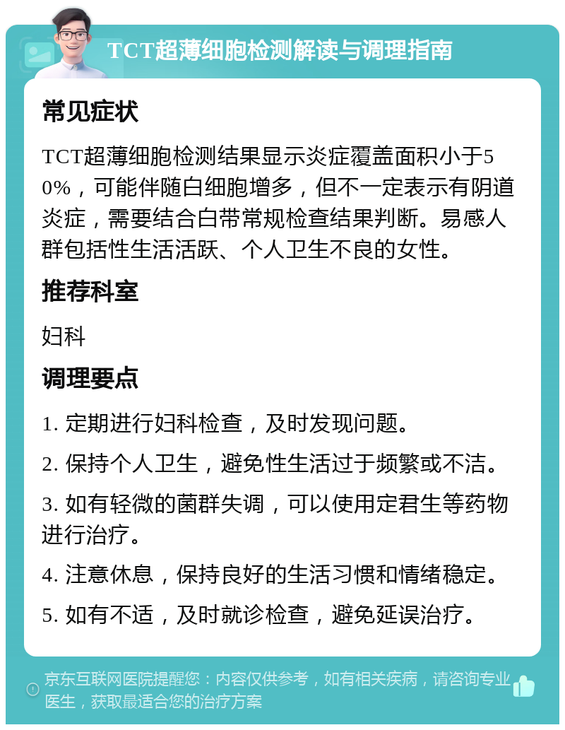 TCT超薄细胞检测解读与调理指南 常见症状 TCT超薄细胞检测结果显示炎症覆盖面积小于50%，可能伴随白细胞增多，但不一定表示有阴道炎症，需要结合白带常规检查结果判断。易感人群包括性生活活跃、个人卫生不良的女性。 推荐科室 妇科 调理要点 1. 定期进行妇科检查，及时发现问题。 2. 保持个人卫生，避免性生活过于频繁或不洁。 3. 如有轻微的菌群失调，可以使用定君生等药物进行治疗。 4. 注意休息，保持良好的生活习惯和情绪稳定。 5. 如有不适，及时就诊检查，避免延误治疗。