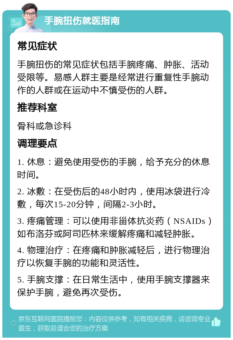 手腕扭伤就医指南 常见症状 手腕扭伤的常见症状包括手腕疼痛、肿胀、活动受限等。易感人群主要是经常进行重复性手腕动作的人群或在运动中不慎受伤的人群。 推荐科室 骨科或急诊科 调理要点 1. 休息：避免使用受伤的手腕，给予充分的休息时间。 2. 冰敷：在受伤后的48小时内，使用冰袋进行冷敷，每次15-20分钟，间隔2-3小时。 3. 疼痛管理：可以使用非甾体抗炎药（NSAIDs）如布洛芬或阿司匹林来缓解疼痛和减轻肿胀。 4. 物理治疗：在疼痛和肿胀减轻后，进行物理治疗以恢复手腕的功能和灵活性。 5. 手腕支撑：在日常生活中，使用手腕支撑器来保护手腕，避免再次受伤。