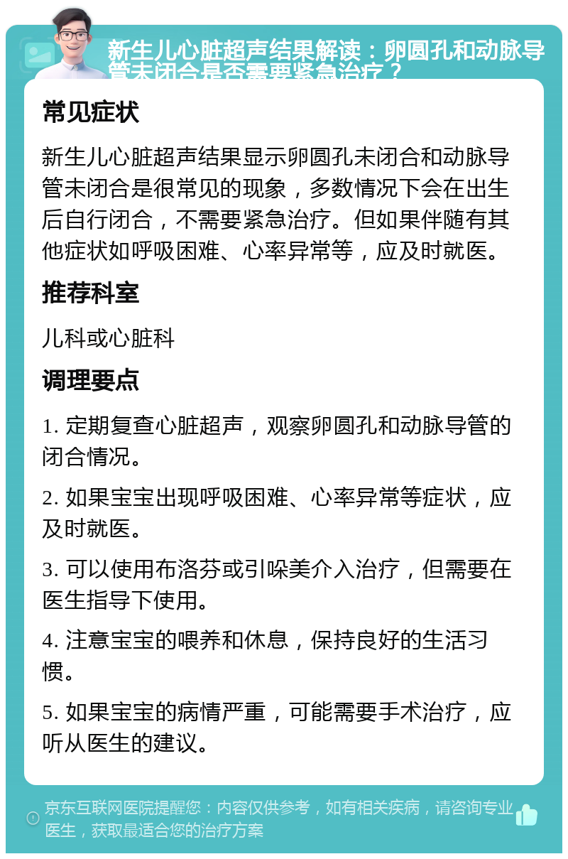 新生儿心脏超声结果解读：卵圆孔和动脉导管未闭合是否需要紧急治疗？ 常见症状 新生儿心脏超声结果显示卵圆孔未闭合和动脉导管未闭合是很常见的现象，多数情况下会在出生后自行闭合，不需要紧急治疗。但如果伴随有其他症状如呼吸困难、心率异常等，应及时就医。 推荐科室 儿科或心脏科 调理要点 1. 定期复查心脏超声，观察卵圆孔和动脉导管的闭合情况。 2. 如果宝宝出现呼吸困难、心率异常等症状，应及时就医。 3. 可以使用布洛芬或引哚美介入治疗，但需要在医生指导下使用。 4. 注意宝宝的喂养和休息，保持良好的生活习惯。 5. 如果宝宝的病情严重，可能需要手术治疗，应听从医生的建议。