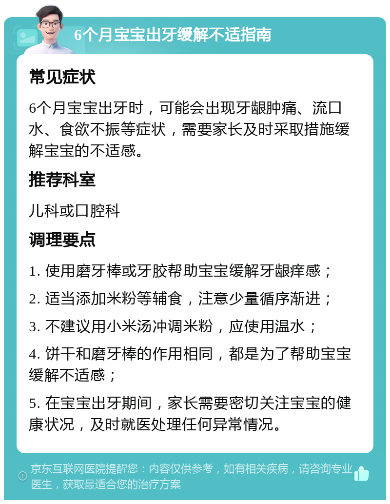 6个月宝宝出牙缓解不适指南 常见症状 6个月宝宝出牙时，可能会出现牙龈肿痛、流口水、食欲不振等症状，需要家长及时采取措施缓解宝宝的不适感。 推荐科室 儿科或口腔科 调理要点 1. 使用磨牙棒或牙胶帮助宝宝缓解牙龈痒感； 2. 适当添加米粉等辅食，注意少量循序渐进； 3. 不建议用小米汤冲调米粉，应使用温水； 4. 饼干和磨牙棒的作用相同，都是为了帮助宝宝缓解不适感； 5. 在宝宝出牙期间，家长需要密切关注宝宝的健康状况，及时就医处理任何异常情况。