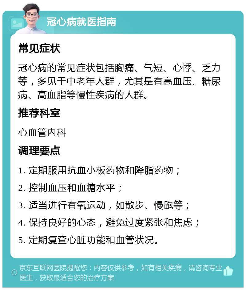 冠心病就医指南 常见症状 冠心病的常见症状包括胸痛、气短、心悸、乏力等，多见于中老年人群，尤其是有高血压、糖尿病、高血脂等慢性疾病的人群。 推荐科室 心血管内科 调理要点 1. 定期服用抗血小板药物和降脂药物； 2. 控制血压和血糖水平； 3. 适当进行有氧运动，如散步、慢跑等； 4. 保持良好的心态，避免过度紧张和焦虑； 5. 定期复查心脏功能和血管状况。