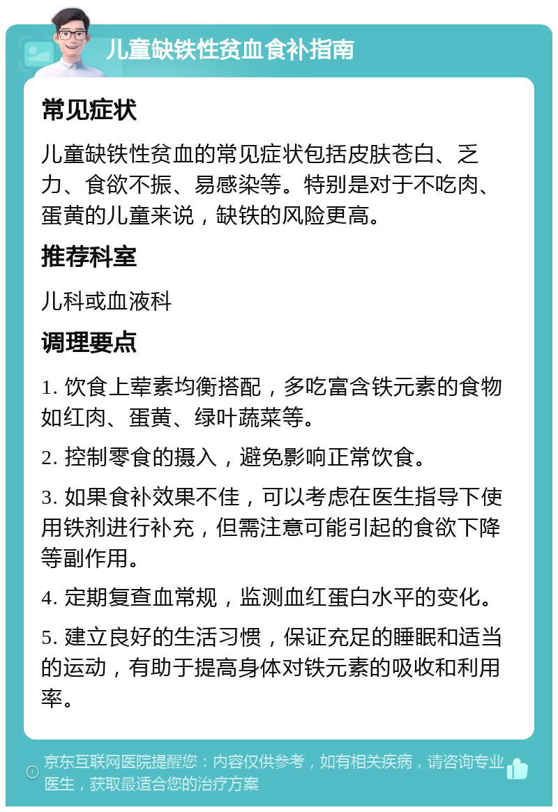 儿童缺铁性贫血食补指南 常见症状 儿童缺铁性贫血的常见症状包括皮肤苍白、乏力、食欲不振、易感染等。特别是对于不吃肉、蛋黄的儿童来说，缺铁的风险更高。 推荐科室 儿科或血液科 调理要点 1. 饮食上荤素均衡搭配，多吃富含铁元素的食物如红肉、蛋黄、绿叶蔬菜等。 2. 控制零食的摄入，避免影响正常饮食。 3. 如果食补效果不佳，可以考虑在医生指导下使用铁剂进行补充，但需注意可能引起的食欲下降等副作用。 4. 定期复查血常规，监测血红蛋白水平的变化。 5. 建立良好的生活习惯，保证充足的睡眠和适当的运动，有助于提高身体对铁元素的吸收和利用率。