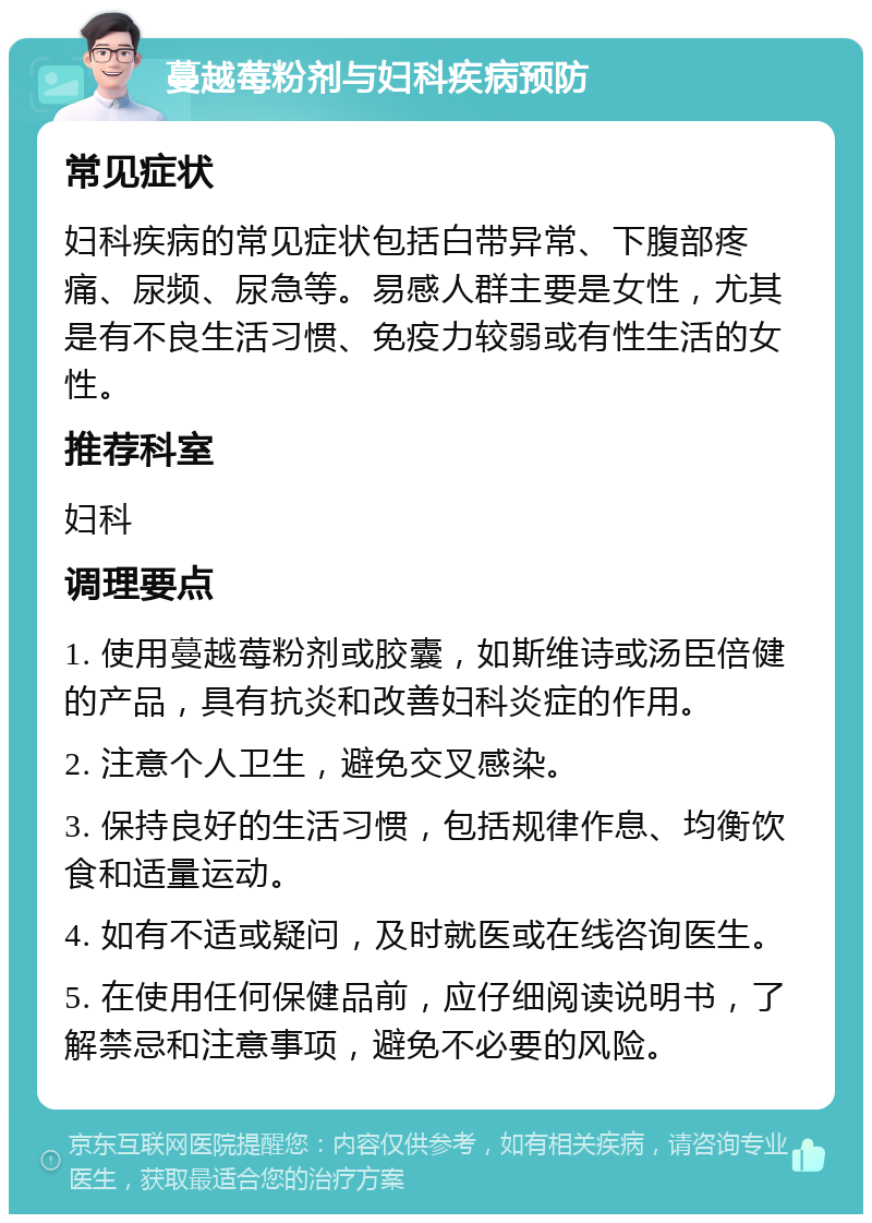 蔓越莓粉剂与妇科疾病预防 常见症状 妇科疾病的常见症状包括白带异常、下腹部疼痛、尿频、尿急等。易感人群主要是女性，尤其是有不良生活习惯、免疫力较弱或有性生活的女性。 推荐科室 妇科 调理要点 1. 使用蔓越莓粉剂或胶囊，如斯维诗或汤臣倍健的产品，具有抗炎和改善妇科炎症的作用。 2. 注意个人卫生，避免交叉感染。 3. 保持良好的生活习惯，包括规律作息、均衡饮食和适量运动。 4. 如有不适或疑问，及时就医或在线咨询医生。 5. 在使用任何保健品前，应仔细阅读说明书，了解禁忌和注意事项，避免不必要的风险。