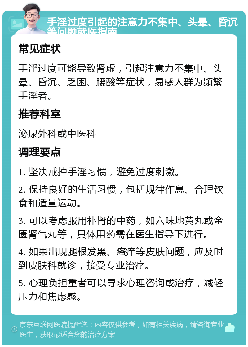 手淫过度引起的注意力不集中、头晕、昏沉等问题就医指南 常见症状 手淫过度可能导致肾虚，引起注意力不集中、头晕、昏沉、乏困、腰酸等症状，易感人群为频繁手淫者。 推荐科室 泌尿外科或中医科 调理要点 1. 坚决戒掉手淫习惯，避免过度刺激。 2. 保持良好的生活习惯，包括规律作息、合理饮食和适量运动。 3. 可以考虑服用补肾的中药，如六味地黄丸或金匮肾气丸等，具体用药需在医生指导下进行。 4. 如果出现腿根发黑、瘙痒等皮肤问题，应及时到皮肤科就诊，接受专业治疗。 5. 心理负担重者可以寻求心理咨询或治疗，减轻压力和焦虑感。