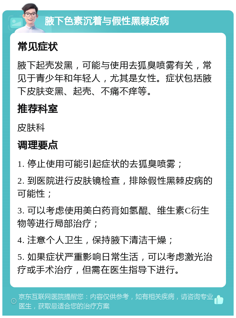 腋下色素沉着与假性黑棘皮病 常见症状 腋下起壳发黑，可能与使用去狐臭喷雾有关，常见于青少年和年轻人，尤其是女性。症状包括腋下皮肤变黑、起壳、不痛不痒等。 推荐科室 皮肤科 调理要点 1. 停止使用可能引起症状的去狐臭喷雾； 2. 到医院进行皮肤镜检查，排除假性黑棘皮病的可能性； 3. 可以考虑使用美白药膏如氢醌、维生素C衍生物等进行局部治疗； 4. 注意个人卫生，保持腋下清洁干燥； 5. 如果症状严重影响日常生活，可以考虑激光治疗或手术治疗，但需在医生指导下进行。