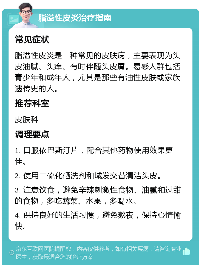 脂溢性皮炎治疗指南 常见症状 脂溢性皮炎是一种常见的皮肤病，主要表现为头皮油腻、头痒、有时伴随头皮屑。易感人群包括青少年和成年人，尤其是那些有油性皮肤或家族遗传史的人。 推荐科室 皮肤科 调理要点 1. 口服依巴斯汀片，配合其他药物使用效果更佳。 2. 使用二硫化硒洗剂和域发交替清洁头皮。 3. 注意饮食，避免辛辣刺激性食物、油腻和过甜的食物，多吃蔬菜、水果，多喝水。 4. 保持良好的生活习惯，避免熬夜，保持心情愉快。