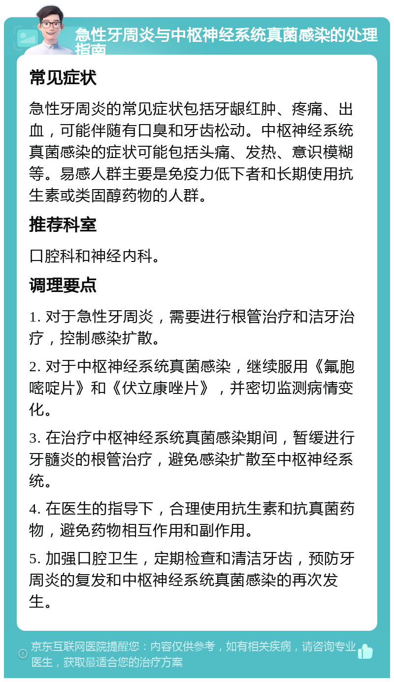 急性牙周炎与中枢神经系统真菌感染的处理指南 常见症状 急性牙周炎的常见症状包括牙龈红肿、疼痛、出血，可能伴随有口臭和牙齿松动。中枢神经系统真菌感染的症状可能包括头痛、发热、意识模糊等。易感人群主要是免疫力低下者和长期使用抗生素或类固醇药物的人群。 推荐科室 口腔科和神经内科。 调理要点 1. 对于急性牙周炎，需要进行根管治疗和洁牙治疗，控制感染扩散。 2. 对于中枢神经系统真菌感染，继续服用《氟胞嘧啶片》和《伏立康唑片》，并密切监测病情变化。 3. 在治疗中枢神经系统真菌感染期间，暂缓进行牙髓炎的根管治疗，避免感染扩散至中枢神经系统。 4. 在医生的指导下，合理使用抗生素和抗真菌药物，避免药物相互作用和副作用。 5. 加强口腔卫生，定期检查和清洁牙齿，预防牙周炎的复发和中枢神经系统真菌感染的再次发生。