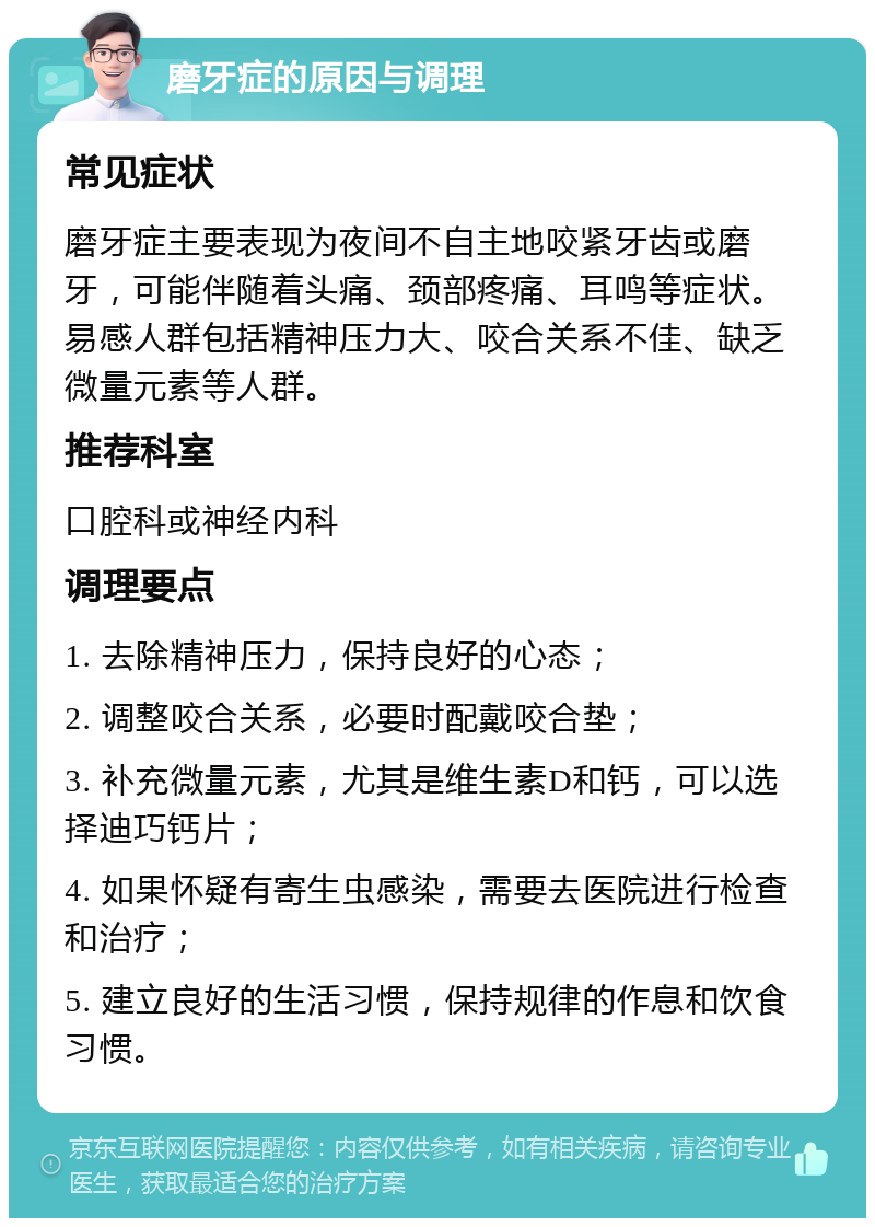 磨牙症的原因与调理 常见症状 磨牙症主要表现为夜间不自主地咬紧牙齿或磨牙，可能伴随着头痛、颈部疼痛、耳鸣等症状。易感人群包括精神压力大、咬合关系不佳、缺乏微量元素等人群。 推荐科室 口腔科或神经内科 调理要点 1. 去除精神压力，保持良好的心态； 2. 调整咬合关系，必要时配戴咬合垫； 3. 补充微量元素，尤其是维生素D和钙，可以选择迪巧钙片； 4. 如果怀疑有寄生虫感染，需要去医院进行检查和治疗； 5. 建立良好的生活习惯，保持规律的作息和饮食习惯。