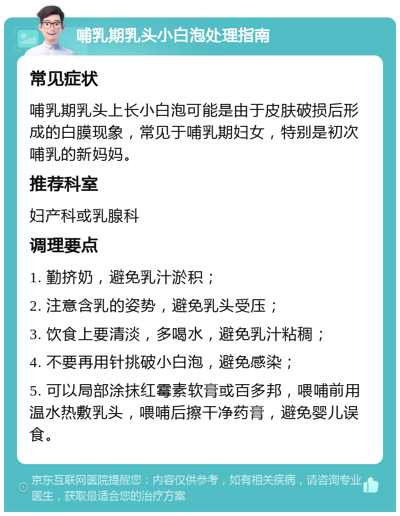 哺乳期乳头小白泡处理指南 常见症状 哺乳期乳头上长小白泡可能是由于皮肤破损后形成的白膜现象，常见于哺乳期妇女，特别是初次哺乳的新妈妈。 推荐科室 妇产科或乳腺科 调理要点 1. 勤挤奶，避免乳汁淤积； 2. 注意含乳的姿势，避免乳头受压； 3. 饮食上要清淡，多喝水，避免乳汁粘稠； 4. 不要再用针挑破小白泡，避免感染； 5. 可以局部涂抹红霉素软膏或百多邦，喂哺前用温水热敷乳头，喂哺后擦干净药膏，避免婴儿误食。