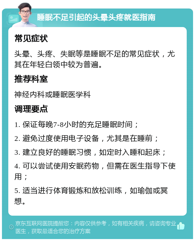 睡眠不足引起的头晕头疼就医指南 常见症状 头晕、头疼、失眠等是睡眠不足的常见症状，尤其在年轻白领中较为普遍。 推荐科室 神经内科或睡眠医学科 调理要点 1. 保证每晚7-8小时的充足睡眠时间； 2. 避免过度使用电子设备，尤其是在睡前； 3. 建立良好的睡眠习惯，如定时入睡和起床； 4. 可以尝试使用安眠药物，但需在医生指导下使用； 5. 适当进行体育锻炼和放松训练，如瑜伽或冥想。