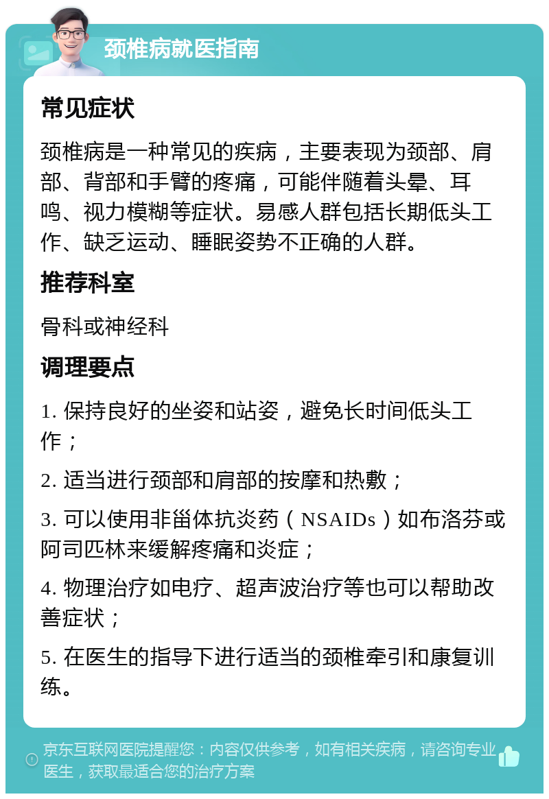 颈椎病就医指南 常见症状 颈椎病是一种常见的疾病，主要表现为颈部、肩部、背部和手臂的疼痛，可能伴随着头晕、耳鸣、视力模糊等症状。易感人群包括长期低头工作、缺乏运动、睡眠姿势不正确的人群。 推荐科室 骨科或神经科 调理要点 1. 保持良好的坐姿和站姿，避免长时间低头工作； 2. 适当进行颈部和肩部的按摩和热敷； 3. 可以使用非甾体抗炎药（NSAIDs）如布洛芬或阿司匹林来缓解疼痛和炎症； 4. 物理治疗如电疗、超声波治疗等也可以帮助改善症状； 5. 在医生的指导下进行适当的颈椎牵引和康复训练。