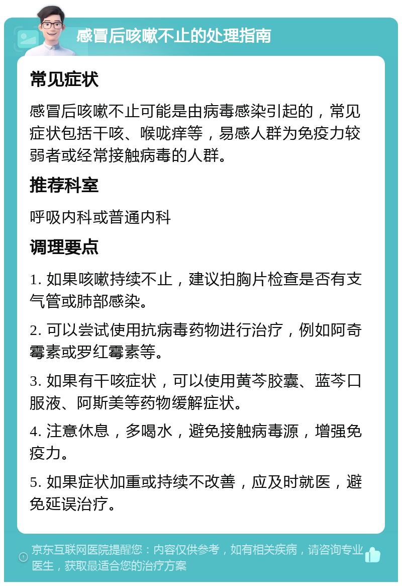 感冒后咳嗽不止的处理指南 常见症状 感冒后咳嗽不止可能是由病毒感染引起的，常见症状包括干咳、喉咙痒等，易感人群为免疫力较弱者或经常接触病毒的人群。 推荐科室 呼吸内科或普通内科 调理要点 1. 如果咳嗽持续不止，建议拍胸片检查是否有支气管或肺部感染。 2. 可以尝试使用抗病毒药物进行治疗，例如阿奇霉素或罗红霉素等。 3. 如果有干咳症状，可以使用黄芩胶囊、蓝芩口服液、阿斯美等药物缓解症状。 4. 注意休息，多喝水，避免接触病毒源，增强免疫力。 5. 如果症状加重或持续不改善，应及时就医，避免延误治疗。