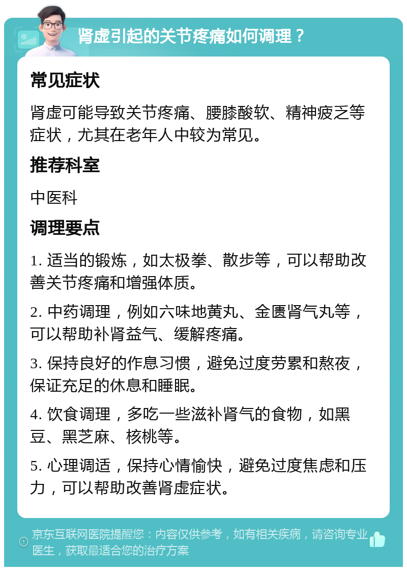 肾虚引起的关节疼痛如何调理？ 常见症状 肾虚可能导致关节疼痛、腰膝酸软、精神疲乏等症状，尤其在老年人中较为常见。 推荐科室 中医科 调理要点 1. 适当的锻炼，如太极拳、散步等，可以帮助改善关节疼痛和增强体质。 2. 中药调理，例如六味地黄丸、金匮肾气丸等，可以帮助补肾益气、缓解疼痛。 3. 保持良好的作息习惯，避免过度劳累和熬夜，保证充足的休息和睡眠。 4. 饮食调理，多吃一些滋补肾气的食物，如黑豆、黑芝麻、核桃等。 5. 心理调适，保持心情愉快，避免过度焦虑和压力，可以帮助改善肾虚症状。