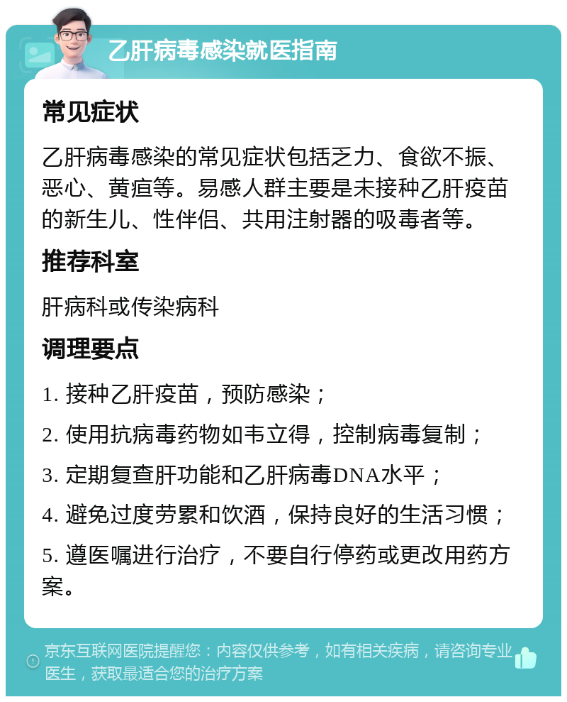 乙肝病毒感染就医指南 常见症状 乙肝病毒感染的常见症状包括乏力、食欲不振、恶心、黄疸等。易感人群主要是未接种乙肝疫苗的新生儿、性伴侣、共用注射器的吸毒者等。 推荐科室 肝病科或传染病科 调理要点 1. 接种乙肝疫苗，预防感染； 2. 使用抗病毒药物如韦立得，控制病毒复制； 3. 定期复查肝功能和乙肝病毒DNA水平； 4. 避免过度劳累和饮酒，保持良好的生活习惯； 5. 遵医嘱进行治疗，不要自行停药或更改用药方案。