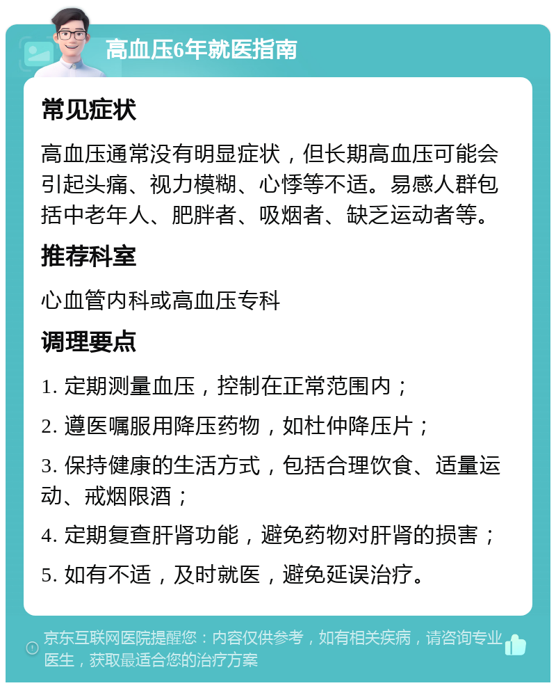 高血压6年就医指南 常见症状 高血压通常没有明显症状，但长期高血压可能会引起头痛、视力模糊、心悸等不适。易感人群包括中老年人、肥胖者、吸烟者、缺乏运动者等。 推荐科室 心血管内科或高血压专科 调理要点 1. 定期测量血压，控制在正常范围内； 2. 遵医嘱服用降压药物，如杜仲降压片； 3. 保持健康的生活方式，包括合理饮食、适量运动、戒烟限酒； 4. 定期复查肝肾功能，避免药物对肝肾的损害； 5. 如有不适，及时就医，避免延误治疗。