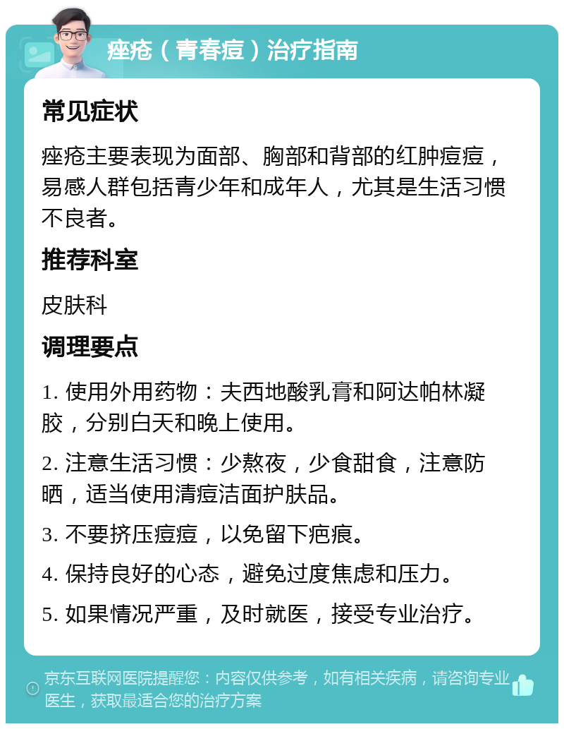 痤疮（青春痘）治疗指南 常见症状 痤疮主要表现为面部、胸部和背部的红肿痘痘，易感人群包括青少年和成年人，尤其是生活习惯不良者。 推荐科室 皮肤科 调理要点 1. 使用外用药物：夫西地酸乳膏和阿达帕林凝胶，分别白天和晚上使用。 2. 注意生活习惯：少熬夜，少食甜食，注意防晒，适当使用清痘洁面护肤品。 3. 不要挤压痘痘，以免留下疤痕。 4. 保持良好的心态，避免过度焦虑和压力。 5. 如果情况严重，及时就医，接受专业治疗。