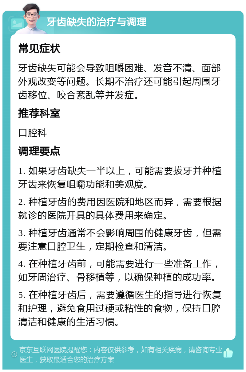 牙齿缺失的治疗与调理 常见症状 牙齿缺失可能会导致咀嚼困难、发音不清、面部外观改变等问题。长期不治疗还可能引起周围牙齿移位、咬合紊乱等并发症。 推荐科室 口腔科 调理要点 1. 如果牙齿缺失一半以上，可能需要拔牙并种植牙齿来恢复咀嚼功能和美观度。 2. 种植牙齿的费用因医院和地区而异，需要根据就诊的医院开具的具体费用来确定。 3. 种植牙齿通常不会影响周围的健康牙齿，但需要注意口腔卫生，定期检查和清洁。 4. 在种植牙齿前，可能需要进行一些准备工作，如牙周治疗、骨移植等，以确保种植的成功率。 5. 在种植牙齿后，需要遵循医生的指导进行恢复和护理，避免食用过硬或粘性的食物，保持口腔清洁和健康的生活习惯。