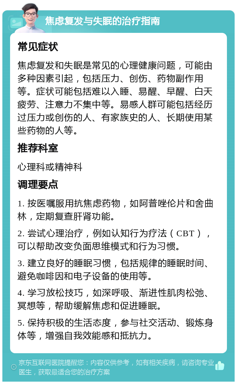 焦虑复发与失眠的治疗指南 常见症状 焦虑复发和失眠是常见的心理健康问题，可能由多种因素引起，包括压力、创伤、药物副作用等。症状可能包括难以入睡、易醒、早醒、白天疲劳、注意力不集中等。易感人群可能包括经历过压力或创伤的人、有家族史的人、长期使用某些药物的人等。 推荐科室 心理科或精神科 调理要点 1. 按医嘱服用抗焦虑药物，如阿普唑伦片和舍曲林，定期复查肝肾功能。 2. 尝试心理治疗，例如认知行为疗法（CBT），可以帮助改变负面思维模式和行为习惯。 3. 建立良好的睡眠习惯，包括规律的睡眠时间、避免咖啡因和电子设备的使用等。 4. 学习放松技巧，如深呼吸、渐进性肌肉松弛、冥想等，帮助缓解焦虑和促进睡眠。 5. 保持积极的生活态度，参与社交活动、锻炼身体等，增强自我效能感和抵抗力。